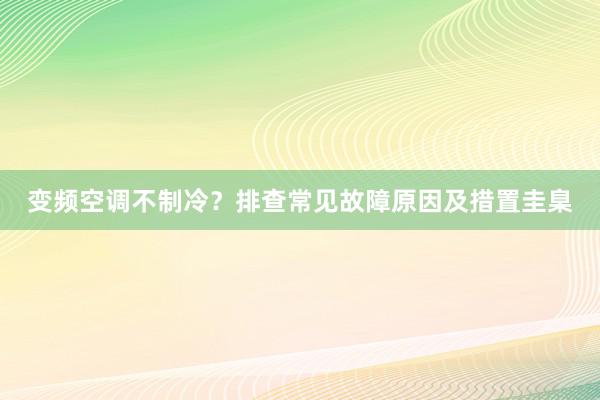 变频空调不制冷？排查常见故障原因及措置圭臬